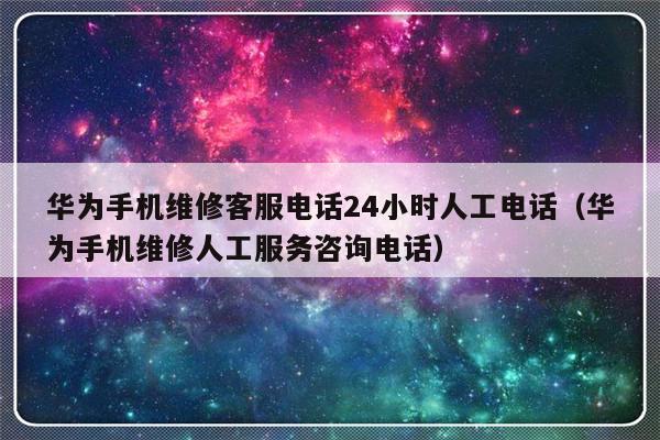 华为手机维修客服电话24小时人工电话(华为手机维修人工服务咨询电话)