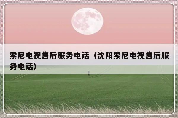 索尼电视售后服务电话（沈阳索尼电视售后服务电话）-313啦实用网