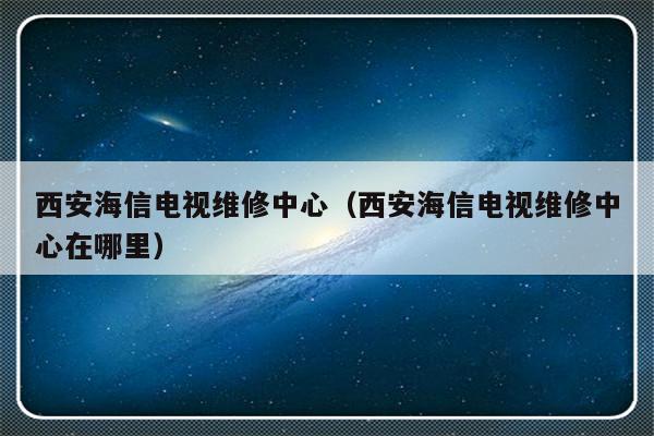 西安海信电视维修中心（西安海信电视维修中心在哪里）-313啦实用网