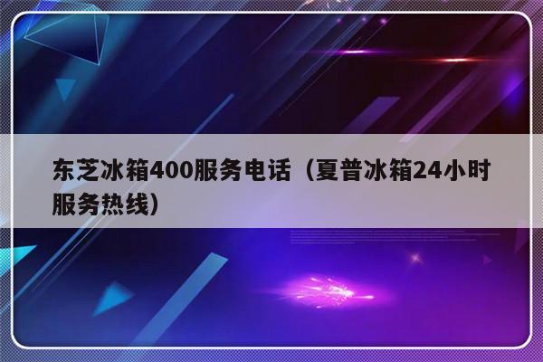 东芝冰箱400服务电话(夏普冰箱24小时服务热线)-313啦实用网