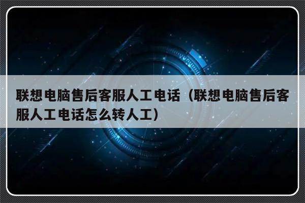 联想电脑售后客服人工电话(联想电脑售后客服人工电话怎么转人工)