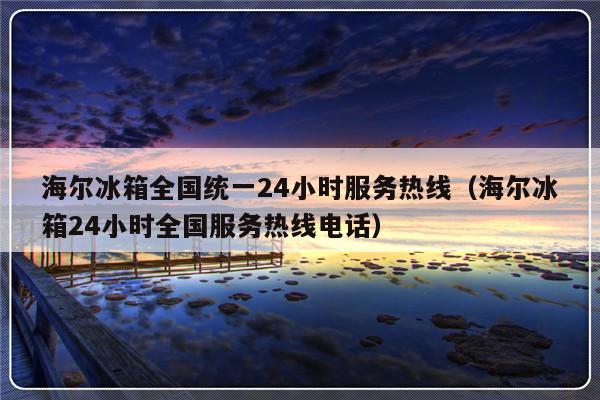 海尔冰箱全国统一24小时服务热线（海尔冰箱24小时全国服务热线电话）-313啦实用网