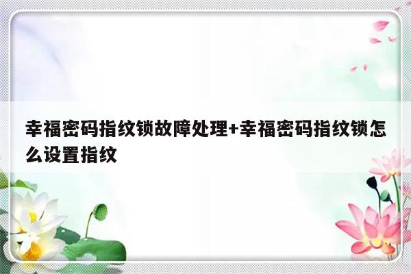 幸福密码指纹锁故障处理+幸福密码指纹锁怎么设置指纹