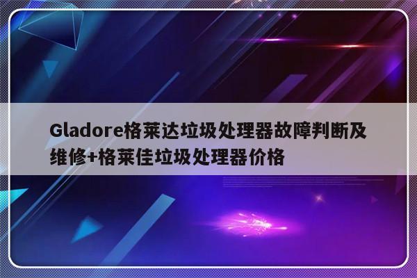 Gladore格莱达垃圾处理器故障判断及维修+格莱佳垃圾处理器价格-313啦实用网