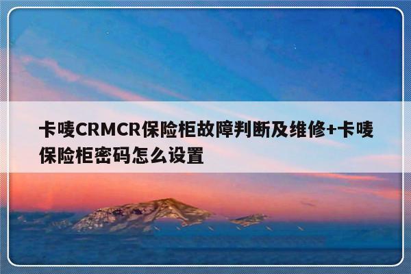 卡唛CRMCR保险柜故障判断及维修+卡唛保险柜密码怎么设置-313啦实用网