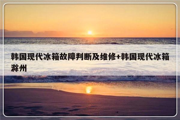 韩国现代冰箱故障判断及维修+韩国现代冰箱滁州