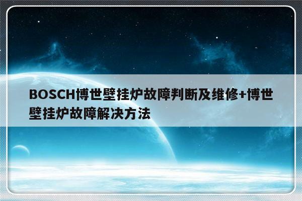BOSCH博世壁挂炉故障判断及维修+博世壁挂炉故障解决方法