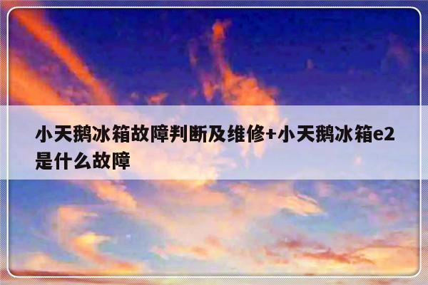 小天鹅冰箱故障判断及维修+小天鹅冰箱e2是什么故障
