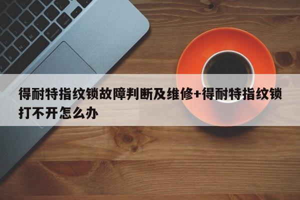 得耐特指纹锁故障判断及维修+得耐特指纹锁打不开怎么办