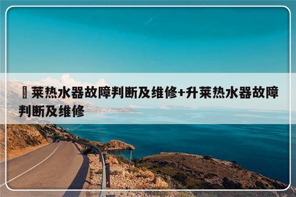 昇莱热水器故障判断及维修+升莱热水器故障判断及维修