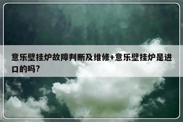 意乐壁挂炉故障判断及维修+意乐壁挂炉是进口的吗?-313啦实用网