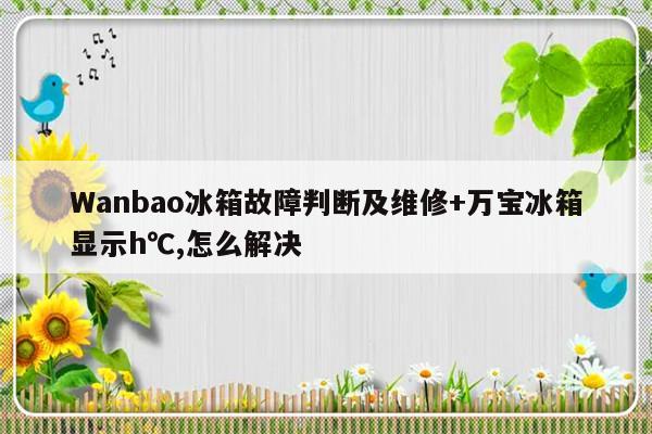 Wanbao冰箱故障判断及维修+万宝冰箱显示h℃,怎么解决-313啦实用网