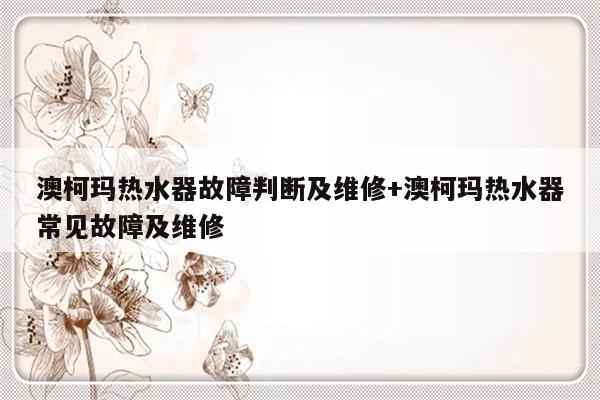 澳柯玛热水器故障判断及维修+澳柯玛热水器常见故障及维修