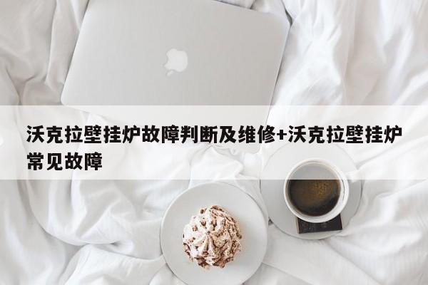 沃克拉壁挂炉故障判断及维修+沃克拉壁挂炉常见故障