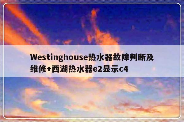 Westinghouse热水器故障判断及维修+西湖热水器e2显示c4