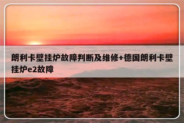 朗利卡壁挂炉故障判断及维修+德国朗利卡壁挂炉e2故障