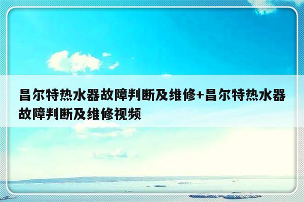 昌尔特热水器故障判断及维修+昌尔特热水器故障判断及维修视频