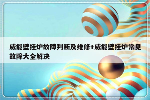 威能壁挂炉故障判断及维修+威能壁挂炉常见故障大全解决