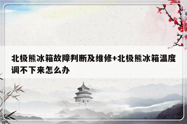 北极熊冰箱故障判断及维修+北极熊冰箱温度调不下来怎么办