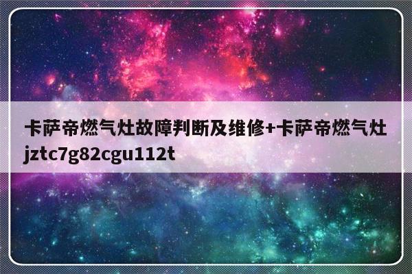 卡萨帝燃气灶故障判断及维修+卡萨帝燃气灶jztc7g82cgu112t