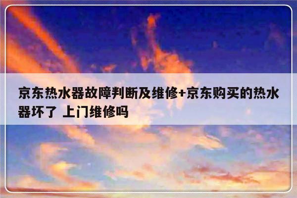 京东热水器故障判断及维修+京东购买的热水器坏了 上门维修吗-313啦实用网