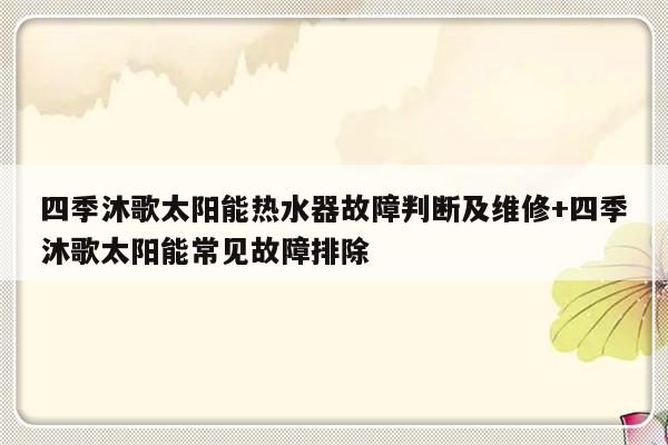 四季沐歌太阳能热水器故障判断及维修+四季沐歌太阳能常见故障排除