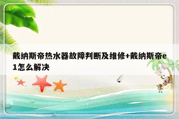 戴纳斯帝热水器故障判断及维修+戴纳斯帝e1怎么解决-313啦实用网