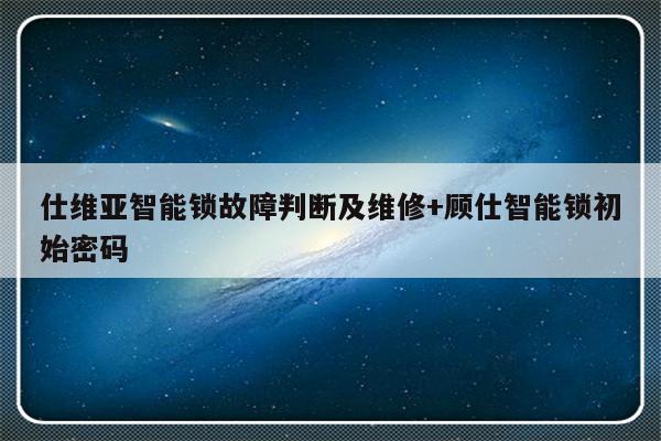 仕维亚智能锁故障判断及维修+顾仕智能锁初始密码-313啦实用网