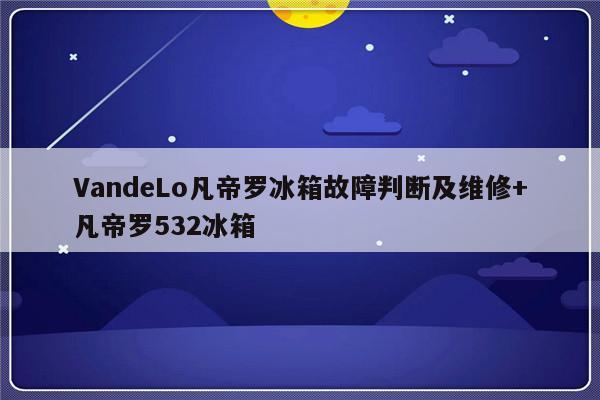 VandeLo凡帝罗冰箱故障判断及维修+凡帝罗532冰箱