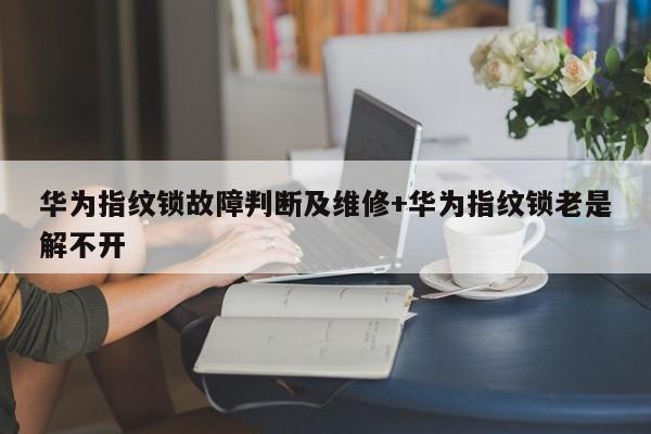 华为指纹锁故障判断及维修+华为指纹锁老是解不开
