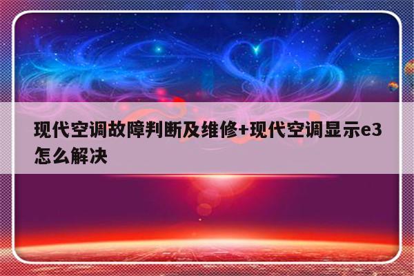 现代空调故障判断及维修+现代空调显示e3怎么解决