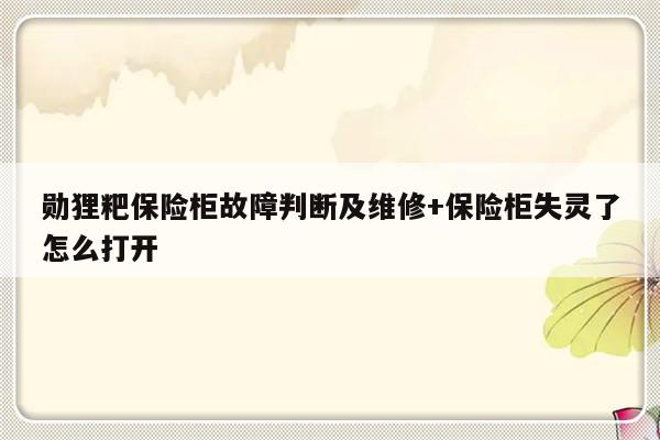 勋狸粑保险柜故障判断及维修+保险柜失灵了怎么打开