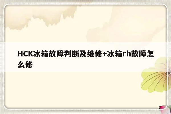 HCK冰箱故障判断及维修+冰箱rh故障怎么修-313啦实用网