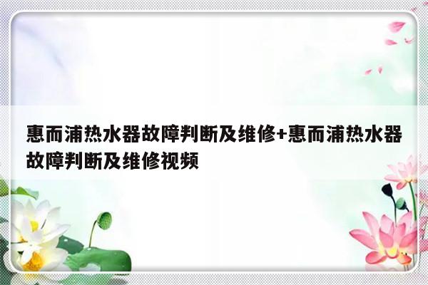 惠而浦热水器故障判断及维修+惠而浦热水器故障判断及维修视频
