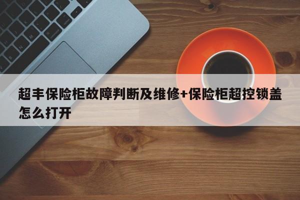 超丰保险柜故障判断及维修+保险柜超控锁盖怎么打开