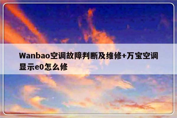 Wanbao空调故障判断及维修+万宝空调显示e0怎么修-313啦实用网
