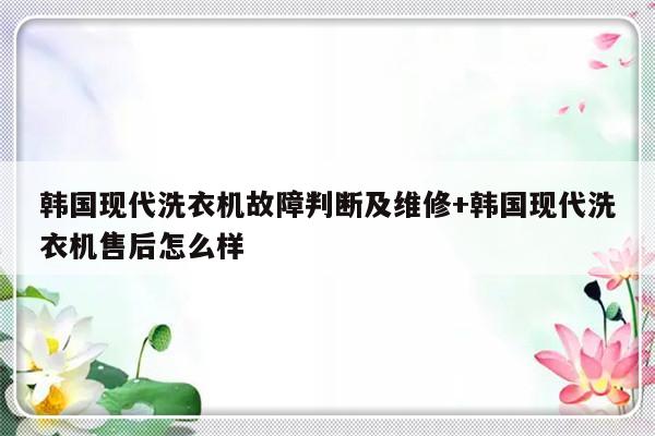 韩国现代洗衣机故障判断及维修+韩国现代洗衣机售后怎么样