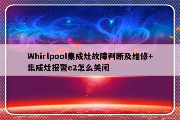 Whirlpool集成灶故障判断及维修+集成灶报警e2怎么关闭