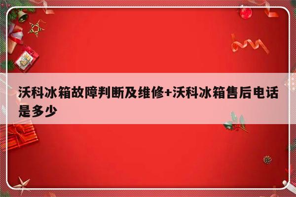 沃科冰箱故障判断及维修+沃科冰箱售后电话是多少