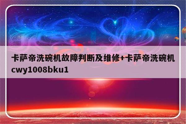 卡萨帝洗碗机故障判断及维修+卡萨帝洗碗机cwy1008bku1